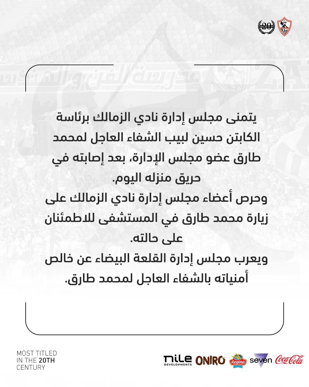 قد تكون صورة ‏تحتوي على النص '‏gealony يتمنى مجلس إدارة نادي الزمالك برئاسة الكابتن حسين لبيب الشفاء العاجل لمحمد طارق عضو مجلس الإدارة، بعد إصابته في حريق منزله .اليوم وحرص أعضاء مجلس إدارة نادي الزمالك على زيارة محمد طارق في المستشفى للاطمئنان على حالته. ويعرب مجلس إدارة القلعة البيضاء عن خالص أمنياته بالشفاء العاجل لمحمد .طارق TITLED MOST 20TH THE CENTURY Coca-Cola seven Regina ONIRO DEVELOPMENTS MiLe‏'‏