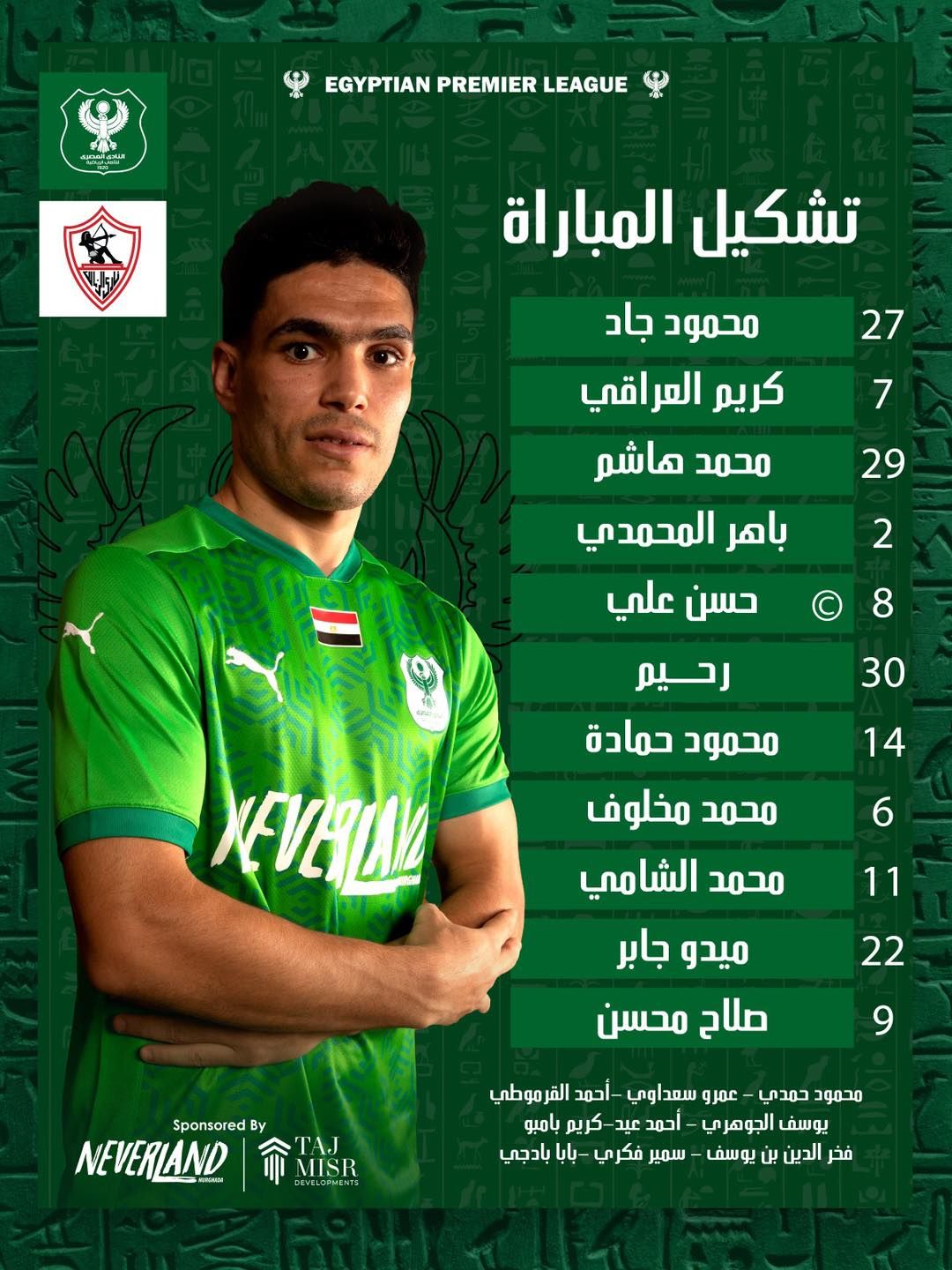 قد تكون صورة ‏‏شخص واحد‏ و‏تحتوي على النص '‏၈-ေမမား LEAGUE PREMIER EGYPTIAN تشکيل المباراة 27 7 محمود جاد كريم العراقي محمد هاشم باهر المحمدم حسن علي 29 2 8 30 14 رحيم محمود حمادة محمد مخلوف محمد الشامي XERω 6 11 22 ميدو جابر صلاح محسن 9 By Sponsored TAJ DEVELOPMENTS MISR 命TR NEVERLAND محمود حمدي عمرو سعداوي -أحمد القر موطي يوسف الجوهري احمد عيد-كريم عيد كريم بامبو فخر الدين بن يوسف سمير فكري بايا بادجي‏'‏‏